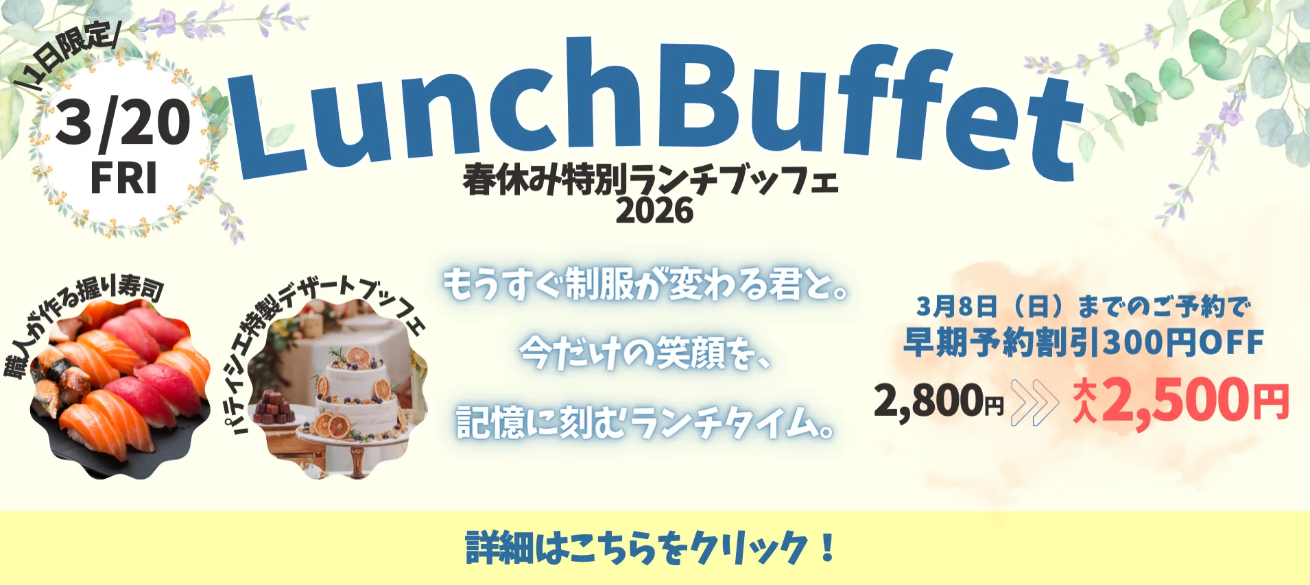 ＼1日限定／3/20 FRI LunchBuffet 春休み特別ランチブッフェ2026 職人が作る握り寿司 パティシエ特製デザートブッフェ もうすぐ制服が変わる君と。今だけの笑顔を、記憶に刻むランチタイム。 3月8日（日）までのご予約で早期予約割引300円OFF 2,800円 ≫≫ 大人 2,500円 詳細はこちらをクリック！