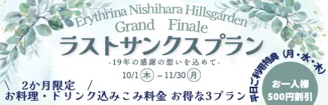Erythrina Nishihara Hillsgarden Grand Finale ラストサンクスプラン -19年の感謝の想いを込めて- 10/1(木)～11/30(月) 2か月限定 お料理・ドリンク込みこみ料金 お得な3プラン 平日ご利用特典(月・水・木) お一人様500円割引