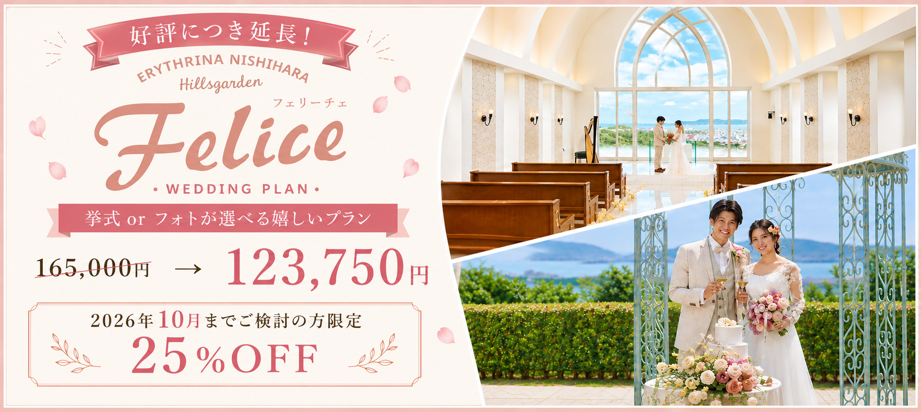 好評につき延長! ERYTHRINA NISHIHARA Hillsgarden Felice WEDDING PLAN. 挙式 or フォトが選べる嬉しいプラン 165,000円 → 123,750円 2026年10月までご検討の方限定 25%OFF