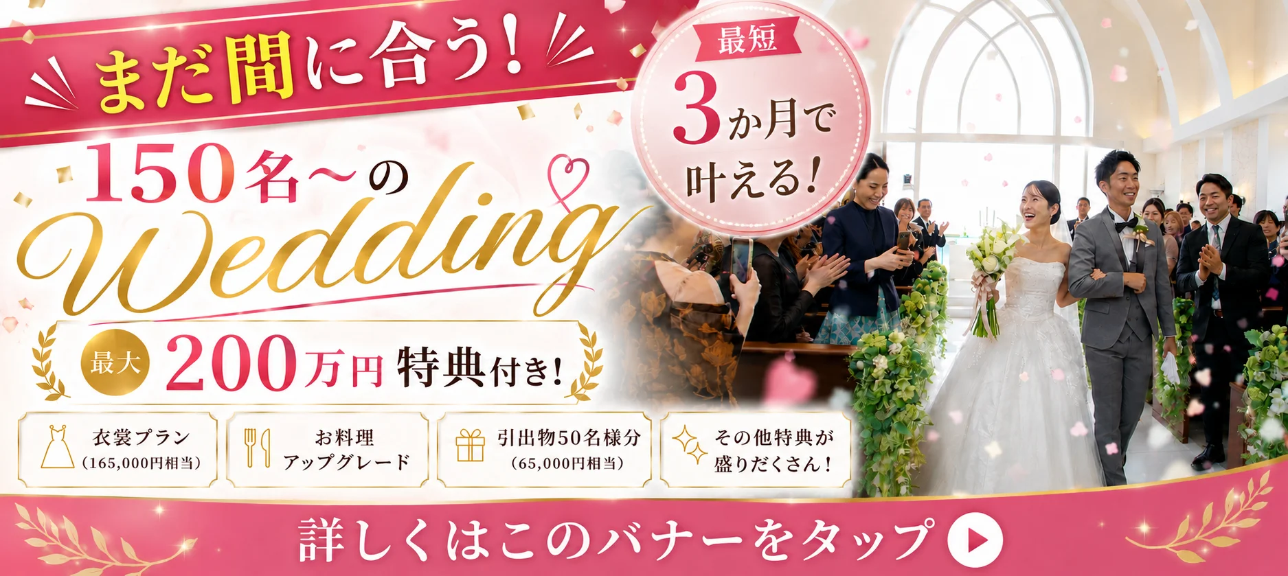 まだ間に合う！ 最短 3か月で叶える！ 150名〜の Wedding 最大 200万円 特典付き！ 衣裳プラン (165,000円相当) お料理 アップグレード 引出物50名様分 (65,000円相当) その他特典が 盛りだくさん！ 詳しくはこのバナーをタップ