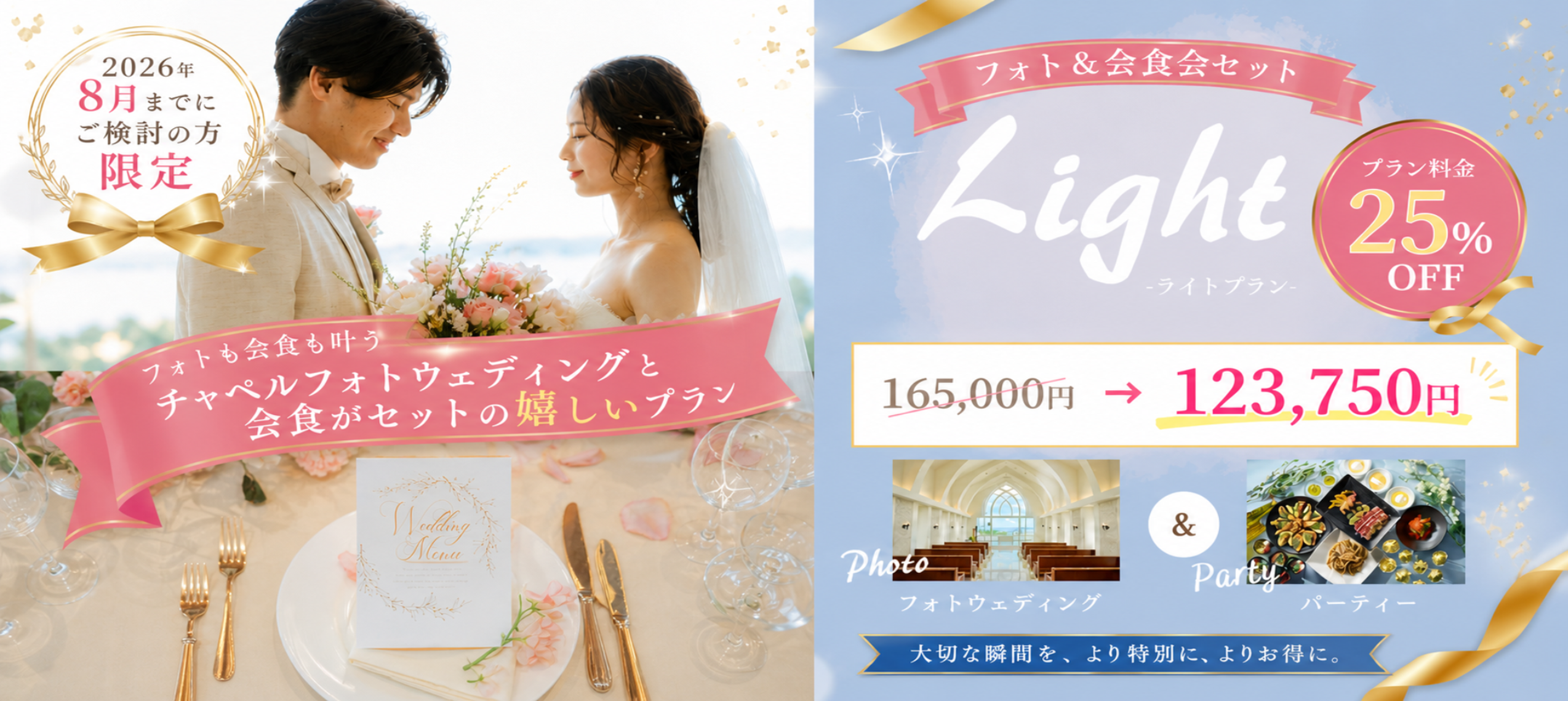フォト＆会食会セット Light -ライトプラン- フォトも会食も叶うチャペルフォトウェディングと会食がセットの嬉しいプラン 165,000円→123,750円 2026年8月までにご検討の方限定 プラン料金25%OFF Photoフォトウェディング＆Partyパーティー 大切な瞬間を、より特別に、よりお得に。