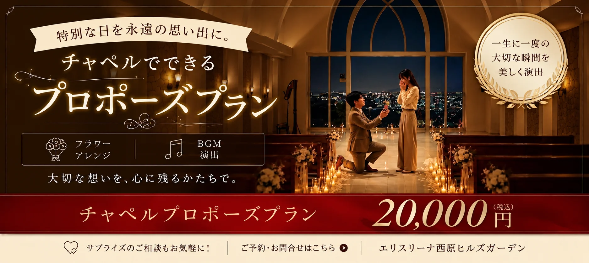 特別な日を永遠の思い出に。 チャペルでできる プロポーズプラン フラワーアレンジ BGM演出 大切な想いを、心に残るかたちで。 一生に一度の大切な瞬間を美しく演出 チャペルプロポーズプラン 20,000円（税込） サプライズのご相談もお気軽に！ ご予約・お問合せはこちら エリスリーナ西原ヒルズガーデン