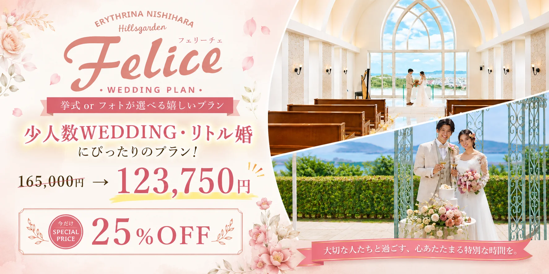 ERYTHRINA NISHIHARA Hillsgarden フェリーチェ Felice WEDDING PLAN 挙式 or フォトが選べる嬉しいプラン 少人数WEDDING リトル婚にぴったりのプラン！ 165,000円 → 123,750円 今だけ SPECIAL PRICE 25% OFF 大切な人たちと過ごす、心あたたまる特別な時間を。
