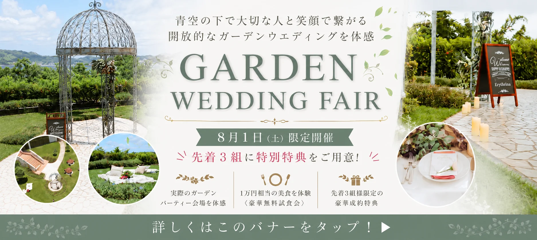 青空の下で大切な人と笑顔で繋がる開放的なガーデンウエディングを体感 GARDENS WEDDING FAIR 8月1日（土）限定開催 先着3組に特別特典をご用意！実際のガーデンパーティー会場を体感 1万円相当の美食を体験（豪華無料試食会） 先着3組様限定の豪華成約特典
