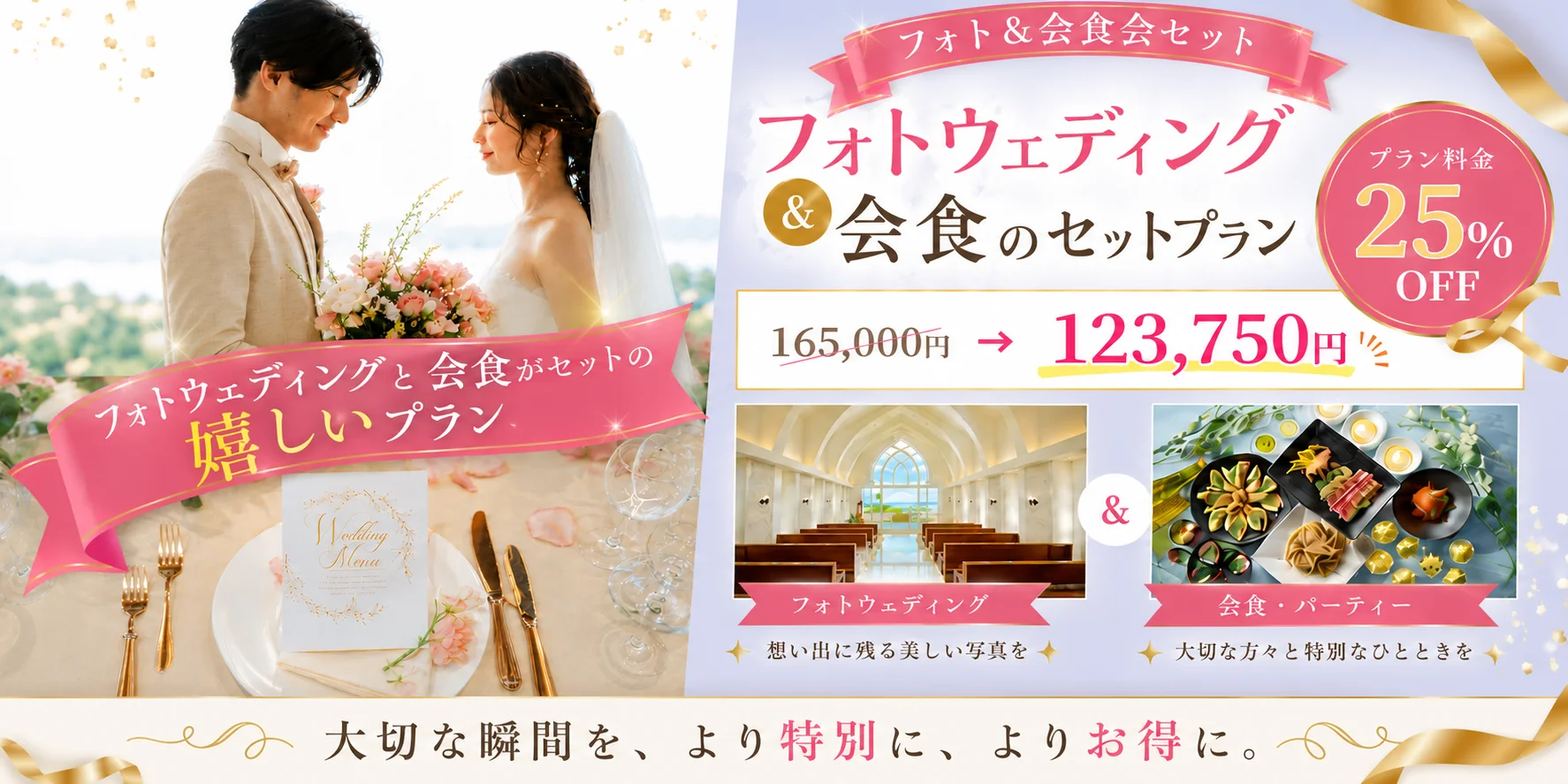 フォト＆会食会セット フォトウェディング ＆ 会食のセットプラン プラン料金 25% OFF 165,000円 → 123,750円(税込) フォトウェディングと会食がセットの嬉しいプラン Wedding Menu フォトウェディング 想い出に残る美しい写真を 会食・パーティー 大切な方々と特別なひとときを 大切な瞬間を、より特別に、よりお得に。