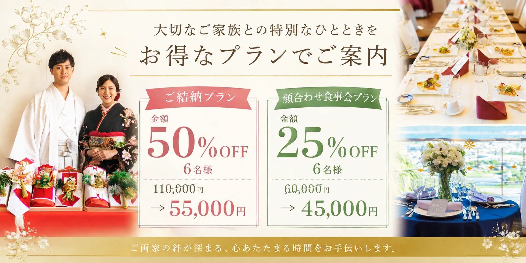 大切なご家族との特別なひとときを お得なプランでご案内 ご結納プラン 金額 50%OFF 6名様 110,000円 → 55,000円 顔合わせ食事会プラン 金額 25%OFF 6名様 60,000円 → 45,000円 ご両家の絆が深まる、心あたたまる時間をお手伝いします。